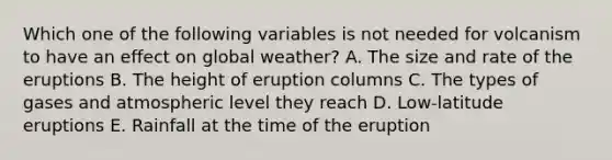 Which one of the following variables is not needed for volcanism to have an effect on global weather? A. The size and rate of the eruptions B. The height of eruption columns C. The types of gases and atmospheric level they reach D. Low-latitude eruptions E. Rainfall at the time of the eruption