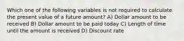 Which one of the following variables is not required to calculate the present value of a future amount? A) Dollar amount to be received B) Dollar amount to be paid today C) Length of time until the amount is received D) Discount rate