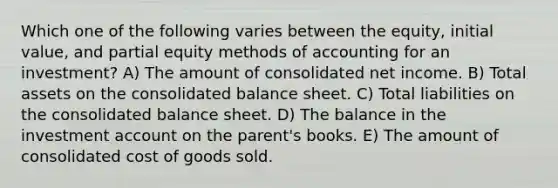 Which one of the following varies between the equity, initial value, and partial equity methods of accounting for an investment? A) The amount of consolidated net income. B) Total assets on the consolidated balance sheet. C) Total liabilities on the consolidated balance sheet. D) The balance in the investment account on the parent's books. E) The amount of consolidated cost of goods sold.