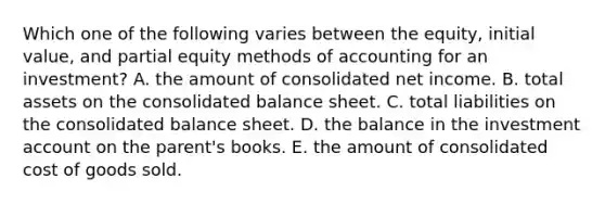 Which one of the following varies between the equity, initial value, and partial equity methods of accounting for an investment? A. the amount of consolidated net income. B. total assets on the consolidated balance sheet. C. total liabilities on the consolidated balance sheet. D. the balance in the investment account on the parent's books. E. the amount of consolidated cost of goods sold.