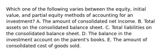 Which one of the following varies between the equity, initial value, and partial equity methods of accounting for an investment? A. The amount of consolidated net income. B. Total assets on the consolidated balance sheet. C. Total liabilities on the consolidated balance sheet. D. The balance in the investment account on the parent's books. E. The amount of consolidated cost of goods sold.