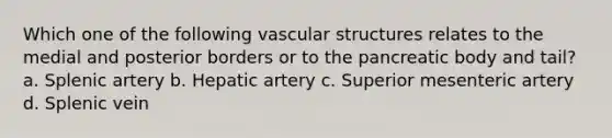 Which one of the following vascular structures relates to the medial and posterior borders or to the pancreatic body and tail? a. Splenic artery b. Hepatic artery c. Superior mesenteric artery d. Splenic vein