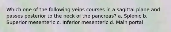 Which one of the following veins courses in a sagittal plane and passes posterior to the neck of the pancreas? a. Splenic b. Superior mesenteric c. Inferior mesenteric d. Main portal