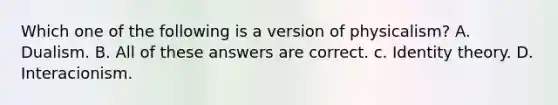 Which one of the following is a version of physicalism? A. Dualism. B. All of these answers are correct. c. Identity theory. D. Interacionism.