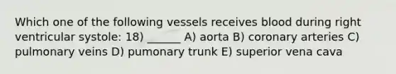 Which one of the following vessels receives blood during right ventricular systole: 18) ______ A) aorta B) coronary arteries C) pulmonary veins D) pumonary trunk E) superior vena cava