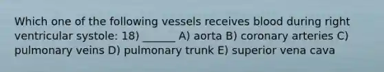 Which one of the following vessels receives blood during right ventricular systole: 18) ______ A) aorta B) coronary arteries C) pulmonary veins D) pulmonary trunk E) superior vena cava