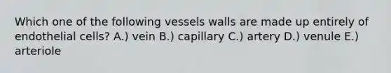 Which one of the following vessels walls are made up entirely of endothelial cells? A.) vein B.) capillary C.) artery D.) venule E.) arteriole