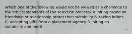 Which one of the following would not be viewed as a challenge to the ethical standards of the selection process? A. hiring based on friendship or relationship rather than suitability B. taking bribes C. accepting gifts from a placement agency D. hiring on suitability and merit