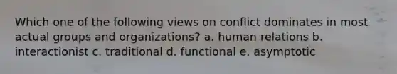 Which one of the following views on conflict dominates in most actual groups and organizations? a. human relations b. interactionist c. traditional d. functional e. asymptotic