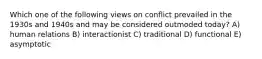 Which one of the following views on conflict prevailed in the 1930s and 1940s and may be considered outmoded today? A) human relations B) interactionist C) traditional D) functional E) asymptotic