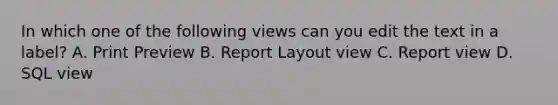 In which one of the following views can you edit the text in a label? A. Print Preview B. Report Layout view C. Report view D. SQL view