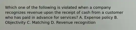 Which one of the following is violated when a company recognizes revenue upon the receipt of cash from a customer who has paid in advance for services? A. Expense policy B. Objectivity C. Matching D. Revenue recognition