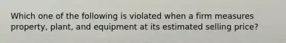 Which one of the following is violated when a firm measures property, plant, and equipment at its estimated selling price?