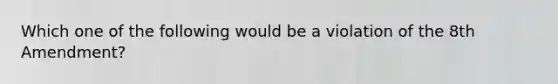 Which one of the following would be a violation of the 8th Amendment?