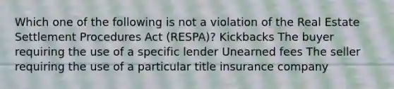 Which one of the following is not a violation of the Real Estate Settlement Procedures Act (RESPA)? Kickbacks The buyer requiring the use of a specific lender Unearned fees The seller requiring the use of a particular title insurance company