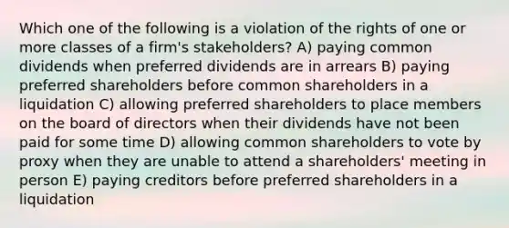 Which one of the following is a violation of the rights of one or more classes of a firm's stakeholders? A) paying common dividends when preferred dividends are in arrears B) paying preferred shareholders before common shareholders in a liquidation C) allowing preferred shareholders to place members on the board of directors when their dividends have not been paid for some time D) allowing common shareholders to vote by proxy when they are unable to attend a shareholders' meeting in person E) paying creditors before preferred shareholders in a liquidation