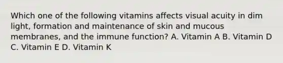 Which one of the following vitamins affects visual acuity in dim light, formation and maintenance of skin and mucous membranes, and the immune function? A. Vitamin A B. Vitamin D C. Vitamin E D. Vitamin K