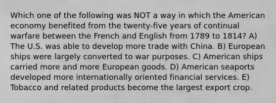 Which one of the following was NOT a way in which the American economy benefited from the twenty-five years of continual warfare between the French and English from 1789 to 1814? A) The U.S. was able to develop more trade with China. B) European ships were largely converted to war purposes. C) American ships carried more and more European goods. D) American seaports developed more internationally oriented financial services. E) Tobacco and related products become the largest export crop.