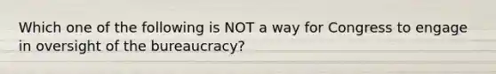 Which one of the following is NOT a way for Congress to engage in oversight of the bureaucracy?