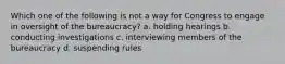 Which one of the following is not a way for Congress to engage in oversight of the bureaucracy? a. holding hearings b. conducting investigations c. interviewing members of the bureaucracy d. suspending rules