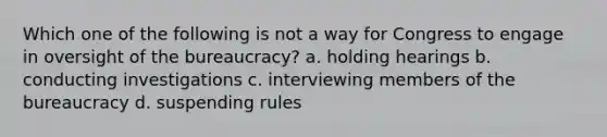 Which one of the following is not a way for Congress to engage in oversight of the bureaucracy? a. holding hearings b. conducting investigations c. interviewing members of the bureaucracy d. suspending rules