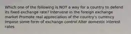 Which one of the following is NOT a way for a country to defend its fixed exchange rate? Intervene in the foreign exchange market Promote real appreciation of the country's currency Impose some form of exchange control Alter domestic interest rates