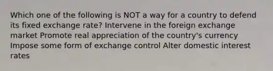 Which one of the following is NOT a way for a country to defend its fixed exchange rate? Intervene in the foreign exchange market Promote real appreciation of the country's currency Impose some form of exchange control Alter domestic interest rates