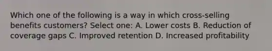 Which one of the following is a way in which cross-selling benefits customers? Select one: A. Lower costs B. Reduction of coverage gaps C. Improved retention D. Increased profitability