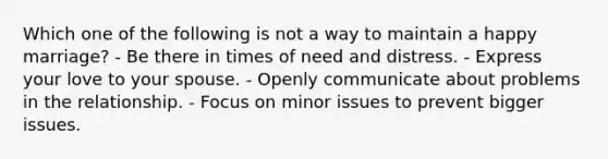 Which one of the following is not a way to maintain a happy marriage? - Be there in times of need and distress. - Express your love to your spouse. - Openly communicate about problems in the relationship. - Focus on minor issues to prevent bigger issues.