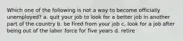 Which one of the following is not a way to become officially unemployed? a. quit your job to look for a better job in another part of the country b. be fired from your job c. look for a job after being out of the labor force for five years d. retire