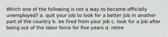 Which one of the following is not a way to become officially unemployed? a. quit your job to look for a better job in another part of the country b. be fired from your job c. look for a job after being out of the labor force for five years d. retire