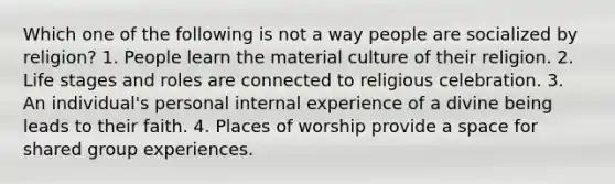 Which one of the following is not a way people are socialized by religion? 1. People learn the material culture of their religion. 2. Life stages and roles are connected to religious celebration. 3. An individual's personal internal experience of a divine being leads to their faith. 4. Places of worship provide a space for shared group experiences.