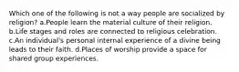 Which one of the following is not a way people are socialized by religion? a.People learn the material culture of their religion. b.Life stages and roles are connected to religious celebration. c.An individual's personal internal experience of a divine being leads to their faith. d.Places of worship provide a space for shared group experiences.