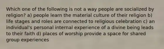 Which one of the following is not a way people are socialized by religion? a) people learn the material culture of their religion b) life stages and roles are connected to religious celebration c) an individual's personal internal experience of a divine being leads to their faith d) places of worship provide a space for shared group experiences