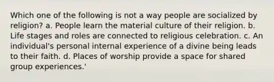 Which one of the following is not a way people are socialized by religion? a. People learn the material culture of their religion. b. Life stages and roles are connected to religious celebration. c. An individual's personal internal experience of a divine being leads to their faith. d. Places of worship provide a space for shared group experiences.'