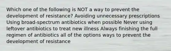 Which one of the following is NOT a way to prevent the development of resistance? Avoiding unnecessary prescriptions Using broad-spectrum antibiotics when possible Never using leftover antibiotics to treat new illness Always finishing the full regimen of antibiotics all of the options ways to prevent the development of resistance