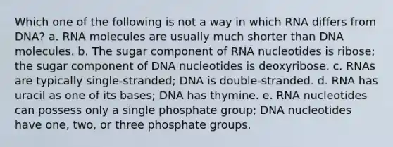 Which one of the following is not a way in which RNA differs from DNA? a. RNA molecules are usually much shorter than DNA molecules. b. The sugar component of RNA nucleotides is ribose; the sugar component of DNA nucleotides is deoxyribose. c. RNAs are typically single-stranded; DNA is double-stranded. d. RNA has uracil as one of its bases; DNA has thymine. e. RNA nucleotides can possess only a single phosphate group; DNA nucleotides have one, two, or three phosphate groups.