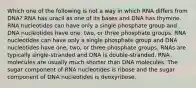 Which one of the following is not a way in which RNA differs from DNA? RNA has uracil as one of its bases and DNA has thymine. RNA nucleotides can have only a single phosphate group and DNA nucleotides have one, two, or three phosphate groups. RNA nucleotides can have only a single phosphate group and DNA nucleotides have one, two, or three phosphate groups. RNAs are typically single-stranded and DNA is double-stranded. RNA molecules are usually much shorter than DNA molecules. The sugar component of RNA nucleotides is ribose and the sugar component of DNA nucleotides is deoxyribose.