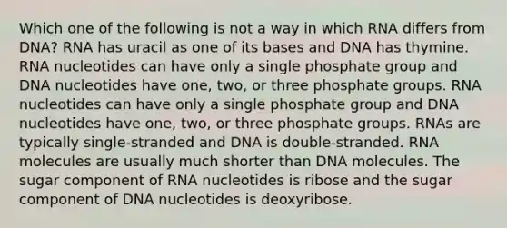 Which one of the following is not a way in which RNA differs from DNA? RNA has uracil as one of its bases and DNA has thymine. RNA nucleotides can have only a single phosphate group and DNA nucleotides have one, two, or three phosphate groups. RNA nucleotides can have only a single phosphate group and DNA nucleotides have one, two, or three phosphate groups. RNAs are typically single-stranded and DNA is double-stranded. RNA molecules are usually much shorter than DNA molecules. The sugar component of RNA nucleotides is ribose and the sugar component of DNA nucleotides is deoxyribose.