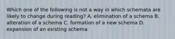 Which one of the following is not a way in which schemata are likely to change during reading? A. elimination of a schema B. alteration of a schema C. formation of a new schema D. expansion of an existing schema