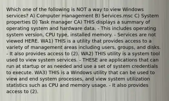 Which one of the following is NOT a way to view Windows services? A) Computer management B) Services.msc C) System properties D) Task manager CA) THIS displays a summary of operating system and hardware data. - This includes operating system version, CPU type, installed memory. - Services are not viewed HERE. WA1) THIS is a utility that provides access to a variety of management areas including users, groups, and disks. - It also provides access to (2). WA2) THIS utility is a system tool used to view system services. - THESE are applications that can run at startup or as needed and use a set of system credentials to execute. WA3) THIS is a Windows utility that can be used to view and end system processes, and view system utilization statistics such as CPU and memory usage. - It also provides access to (2).