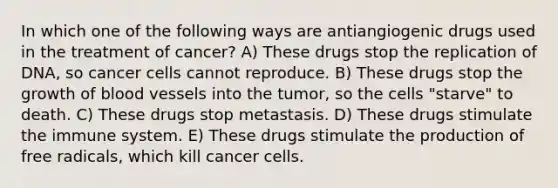 In which one of the following ways are antiangiogenic drugs used in the treatment of cancer? A) These drugs stop the replication of DNA, so cancer cells cannot reproduce. B) These drugs stop the growth of blood vessels into the tumor, so the cells "starve" to death. C) These drugs stop metastasis. D) These drugs stimulate the immune system. E) These drugs stimulate the production of free radicals, which kill cancer cells.