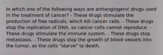 In which one of the following ways are antiangiogenic drugs used in the treatment of cancer? - These drugs stimulate the production of free radicals, which kill cancer cells. - These drugs stop the replication of DNA, so cancer cells cannot reproduce. - These drugs stimulate the immune system. - These drugs stop metastasis. - These drugs stop the growth of blood vessels into the tumor, so the cells "starve" to death.