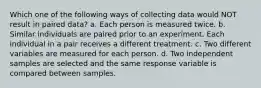 Which one of the following ways of collecting data would NOT result in paired data? a. Each person is measured twice. b. Similar individuals are paired prior to an experiment. Each individual in a pair receives a different treatment. c. Two different variables are measured for each person. d. Two independent samples are selected and the same response variable is compared between samples.