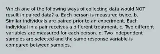 Which one of the following ways of collecting data would NOT result in paired data? a. Each person is measured twice. b. Similar individuals are paired prior to an experiment. Each individual in a pair receives a different treatment. c. Two different variables are measured for each person. d. Two independent samples are selected and the same response variable is compared between samples.