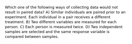 Which one of the following ways of collecting data would not result in paired data? A) Similar individuals are paired prior to an experiment. Each individual in a pair receives a different treatment. B) Two different variables are measured for each person. C) Each person is measured twice. D) Two independent samples are selected and the same response variable is compared between samples.