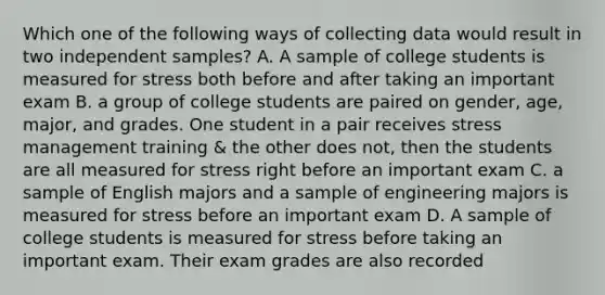 Which one of the following ways of collecting data would result in two independent samples? A. A sample of college students is measured for stress both before and after taking an important exam B. a group of college students are paired on gender, age, major, and grades. One student in a pair receives stress management training & the other does not, then the students are all measured for stress right before an important exam C. a sample of English majors and a sample of engineering majors is measured for stress before an important exam D. A sample of college students is measured for stress before taking an important exam. Their exam grades are also recorded