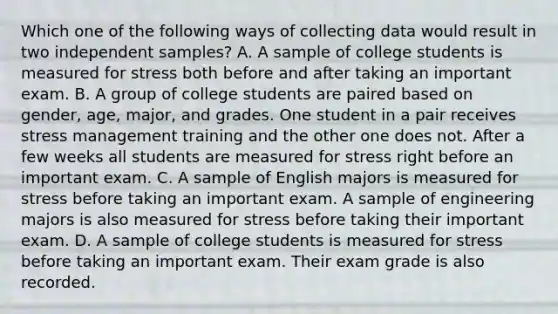 Which one of the following ways of collecting data would result in two independent samples? A. A sample of college students is measured for stress both before and after taking an important exam. B. A group of college students are paired based on gender, age, major, and grades. One student in a pair receives stress management training and the other one does not. After a few weeks all students are measured for stress right before an important exam. C. A sample of English majors is measured for stress before taking an important exam. A sample of engineering majors is also measured for stress before taking their important exam. D. A sample of college students is measured for stress before taking an important exam. Their exam grade is also recorded.