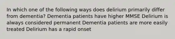 In which one of the following ways does delirium primarily differ from dementia? Dementia patients have higher MMSE Delirium is always considered permanent Dementia patients are more easily treated Delirium has a rapid onset