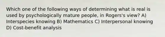 Which one of the following ways of determining what is real is used by psychologically mature people, in Rogers's view? A) Interspecies knowing B) Mathematics C) Interpersonal knowing D) Cost-benefit analysis